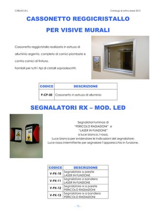 CABLAS S.R.L. Catalogo & Listino prezzi 2015
- 78 -
CASSONETTO REGGICRISTALLO
PER VISIVE MURALI
Cassonetto reggicristallo realizzato in estruso di
alluminio argento, completo di cornici piombate e
contro cornici di finitura.
Fornibili per tutti i tipi di cristalli sopradescritti.
CODICE DESCRIZIONE
P-CP-50 Cassonetto in estruso di alluminio
SEGNALATORI RX – MOD. LED
Segnalatori luminosi di
“PERICOLO RADIAZIONI” e
“LASER IN FUNZIONE”
a luce bianca / rossa.
Luce bianca per evidenziare le indicazioni del segnalatore;
Luce rossa intermittente per segnalare l’apparecchio in funzione.
CODICE DESCRIZIONE
V-PX-10
Segnalatore a parete
LASER IN FUNZIONE
V-PX-11
Segnalatore a bandiera
LASER IN FUNZIONE
V-PX-12
Segnalatore rx a parete
PERICOLO RADIAZIONI
V-PX-13
Segnalatore rx a bandiera
PERICOLO RADIAZIONI
 