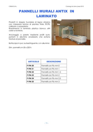 CABLAS S.R.L. Catalogo & Listino prezzi 2015
- 79 -
PANNELLI MURALI ANTIX IN
LAMINATO
Prodotti in doppio truciolare di legno atossico
con interposta lamina di piombo titolo 99,9%,
calibrata e spazzolata.
Rivestimento in laminato plastico bianco; altri
colori a richiesta.
Ancoraggio a parete mediante profili auto-
portanti in alluminio anodizzato che evitano
forature al pannello.
Battiscopa in pvc autoestinguente, o in alluminio
Dim. pannelli cm 50 x 220 h
ARTICOLO DESCRIZIONE
P-PM-20 Pannelli con Pb mm 0
P-PM-21 Pannelli con Pb mm 1
P-PM-22 Pannelli con Pb mm 1,5
P-PM-23 Pannelli con Pb mm 2
P-PM-24 Pannelli con Pb mm 2,5
P-PM-25 Pannelli con Pb mm 3
 