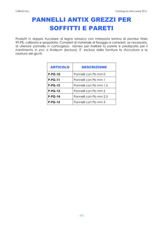 CABLAS S.R.L. Catalogo & Listino prezzi 2015
- 80 -
PANNELLI ANTIX GREZZI PER
SOFFITTI E PARETI
Prodotti in doppio truciolare di legno atossico con interposta lamina di piombo titolo
99,9%, calibrata e spazzolata. Completi di materiale di fissaggio e corredati, se necessario,
di ulteriore pannello in cartongesso idoneo per livellare la parete e predisporla per il
rivestimento in pvc o linoleum (escluso). E’ esclusa dalla fornitura la stuccatura e la
rasatura dei giunti.
ARTICOLO DESCRIZIONE
P-PG-10 Pannelli con Pb mm 0
P-PG-11 Pannelli con Pb mm 1
P-PG-12 Pannelli con Pb mm 1,5
P-PG-13 Pannelli con Pb mm 2
P-PG-14 Pannelli con Pb mm 2,5
P-PG-15 Pannelli con Pb mm 3
 