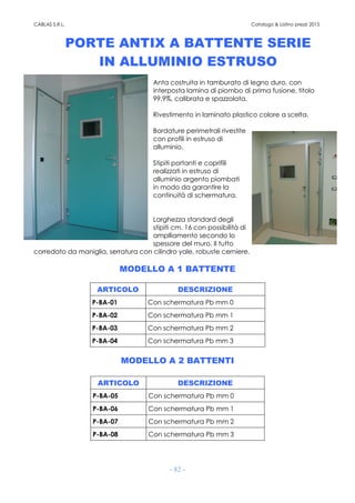 CABLAS S.R.L. Catalogo & Listino prezzi 2015
- 82 -
PORTE ANTIX A BATTENTE SERIE
IN ALLUMINIO ESTRUSO
Anta costruita in tamburato di legno duro, con
interposta lamina di piombo di prima fusione, titolo
99,9%, calibrata e spazzolata.
Rivestimento in laminato plastico colore a scelta.
Bordature perimetrali rivestite
con profili in estruso di
alluminio.
Stipiti portanti e coprifili
realizzati in estruso di
alluminio argento piombati
in modo da garantire la
continuità di schermatura.
Larghezza standard degli
stipiti cm. 16 con possibilità di
amplliamento secondo lo
spessore del muro. Il tutto
corredato da maniglia, serratura con cilindro yale, robuste cerniere.
MODELLO A 1 BATTENTE
ARTICOLO DESCRIZIONE
P-BA-01 Con schermatura Pb mm 0
P-BA-02 Con schermatura Pb mm 1
P-BA-03 Con schermatura Pb mm 2
P-BA-04 Con schermatura Pb mm 3
MODELLO A 2 BATTENTI
ARTICOLO DESCRIZIONE
P-BA-05 Con schermatura Pb mm 0
P-BA-06 Con schermatura Pb mm 1
P-BA-07 Con schermatura Pb mm 2
P-BA-08 Con schermatura Pb mm 3
 