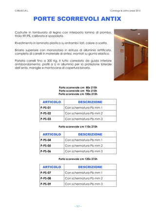 CABLAS S.R.L. Catalogo & Listino prezzi 2015
- 83 -
PORTE SCORREVOLI ANTIX
Costruite in tamburato di legno con interposta lamina di piombo,
titolo 99,9%, calibrata e spazzolata.
Rivestimento in laminato plastico su entrambi i lati, colore a scelta.
Binario superiore con monorotaia in estruso di alluminio rettificato,
completo di carrelli in materiale di sintesi, montati su giunto elastico.
Portata carrelli fino a 300 Kg. Il tutto corredato da guida inferiore
antisbandamento, profili a U in alluminio per la protezione laterale
dell’anta, maniglie e mantovana di copertura binario.
Porta scorrevole cm 80x 215h
Porta scorrevole cm 90x 215h
Porta scorrevole cm 100x 215h
ARTICOLO DESCRIZIONE
P-PS-01 Con schermatura Pb mm 1
P-PS-02 Con schermatura Pb mm 2
P-PS-03 Con schermatura Pb mm 3
Porta scorrevole cm 110x 215h
ARTICOLO DESCRIZIONE
P-PS-04 Con schermatura Pb mm 1
P-PS-05 Con schermatura Pb mm 2
P-PS-06 Con schermatura Pb mm 3
Porta scorrevole cm 120x 215h
ARTICOLO DESCRIZIONE
P-PS-07 Con schermatura Pb mm 1
P-PS-08 Con schermatura Pb mm 2
P-PS-09 Con schermatura Pb mm 3
 