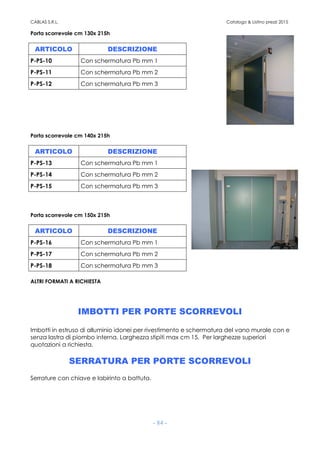 CABLAS S.R.L. Catalogo & Listino prezzi 2015
- 84 -
Porta scorrevole cm 130x 215h
Porta scorrevole cm 140x 215h
ARTICOLO DESCRIZIONE
P-PS-13 Con schermatura Pb mm 1
P-PS-14 Con schermatura Pb mm 2
P-PS-15 Con schermatura Pb mm 3
Porta scorrevole cm 150x 215h
ARTICOLO DESCRIZIONE
P-PS-16 Con schermatura Pb mm 1
P-PS-17 Con schermatura Pb mm 2
P-PS-18 Con schermatura Pb mm 3
ALTRI FORMATI A RICHIESTA
IMBOTTI PER PORTE SCORREVOLI
Imbotti in estruso di alluminio idonei per rivestimento e schermatura del vano murale con e
senza lastra di piombo interna. Larghezza stipiti max cm 15. Per larghezze superiori
quotazioni a richiesta.
SERRATURA PER PORTE SCORREVOLI
Serrature con chiave e labirinto a battuta.
ARTICOLO DESCRIZIONE
P-PS-10 Con schermatura Pb mm 1
P-PS-11 Con schermatura Pb mm 2
P-PS-12 Con schermatura Pb mm 3
 