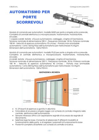 CABLAS S.R.L. Catalogo & Listino prezzi 2015
- 85 -
AUTOMATISMO PER
PORTE
SCORREVOLI
Modulo di comando per automatismi modello BASE per porte a singola anta scorrevole.
Completo di centrale elettronica a microprocessore, trasformatore, motoriduttore,
encoder,
1 coppia carrelli, testate chiusura automazione, cablaggio, cinghia di trasmissione.
Tensione nominale di alimentazione 230 V - Frequenza nominale 50 Hz -Potenza nominale
180 W - Velocità di apertura automatismo 70 cm/sec - Portata max ammissibile
automatismo 1 anta 160 Kg Peso dell’automatismo per metro lineare 9,3 Kg/m
Dimensioni dell’automatismo 126hx192mm
Modulo di comando per automatismi modello PLUS per porte a singola anta scorrevole.
Completo di centrale elettronica a microprocessore, trasformatore, motoriduttore,
encoder,
4 carrelli, testate chiusura automazione, cablaggio, cinghia di trasmissione.
Tensione nominale di alimentazione 230 V - Frequenza nominale 50 Hz -Potenza nominale
180 W - Velocità di apertura automatismo 40 cm/sec - Portata max ammissibile
automatismo 1 anta 300 Kg Peso dell’automatismo per metro lineare 10.5 Kg/m
Dimensioni dell’automatismo 126hx192mm
QUOTAZIONE A RICHIESTA
• N. 2 Pulsanti di apertura a gomito in alluminio
• Fotocellula di sicurezza a singolo raggio con scheda di controllo integrata nella
centrale elettronica dell’automazione
• Sensore infrarosso attivo con separazione segnale di sicurezza da segnale di
rilevamento.
• Selettore logiche base. Consente di selezionare 9 differenti modalità di
funzionamento della porta e di regolare i parametri di funzionamento base
• Power Kit completo di batterie con scheda di controllo e ricarica
 