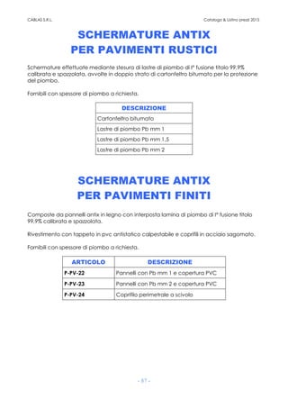 CABLAS S.R.L. Catalogo & Listino prezzi 2015
- 87 -
SCHERMATURE ANTIX
PER PAVIMENTI RUSTICI
Schermature effettuate mediante stesura di lastre di piombo di I° fusione titolo 99,9%
calibrata e spazzolata, avvolte in doppio strato di cartonfeltro bitumato per la protezione
del piombo.
Fornibili con spessore di piombo a richiesta.
DESCRIZIONE
Cartonfeltro bitumato
Lastre di piombo Pb mm 1
Lastre di piombo Pb mm 1,5
Lastre di piombo Pb mm 2
SCHERMATURE ANTIX
PER PAVIMENTI FINITI
Composte da pannelli antix in legno con interposta lamina di piombo di I° fusione titolo
99,9% calibrata e spazzolata.
Rivestimento con tappeto in pvc antistatico calpestabile e coprifili in acciaio sagomato.
Fornibili con spessore di piombo a richiesta.
ARTICOLO DESCRIZIONE
P-PV-22 Pannelli con Pb mm 1 e copertura PVC
P-PV-23 Pannelli con Pb mm 2 e copertura PVC
P-PV-24 Coprifilo perimetrale a scivolo
 