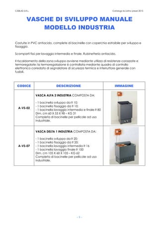 CABLAS S.R.L. Catalogo & Listino prezzi 2015
- 8 -
VASCHE DI SVILUPPO MANUALE
MODELLO INDUSTRIA
Costuite in PVC antiacido, complete di bacinelle con coperchio estraibile per sviluppo e
fissaggio.
Scomparti fissi per lavaggio intermedio e finale. Rubinetteria antiacido.
Il riscaldamento della zona sviluppo avviene mediante utilizzo di resistenze corazzate e
termoregolate; la termoregolazione è controllata mediante quadro di controllo
elettronico corredato di segnalatore di sicurezza termica e interruttore generale con
fusibili.
CODICE DESCRIZIONE IMMAGINE
A-VS-02
VASCA ALFA 2 INDUSTRIA COMPOSTA DA:
- 1 bacinella sviluppo da lt 10;
- 1 bacinella fissaggio da lt 10;
- 1 bacinella lavaggio intermedio e finale lt 80
Dim. cm 60 X 53 X 98 – KG 31
Completa di bacinelle per pellicole ad uso
industriale.
A-VS-07
VASCA DELTA 1 INDUSTRIA COMPOSTA DA:
- 1 bacinella sviluppo da lt 20;
- 1 bacinella fissaggio da lt 20;
- 1 bacinella lavaggio intermedio lt 16
- 1 bacinella lavaggio finale lt 100
Dim. cm 105 X 60 X 105 – KG 62
Completa di bacinelle per pellicole ad uso
industriale.
 