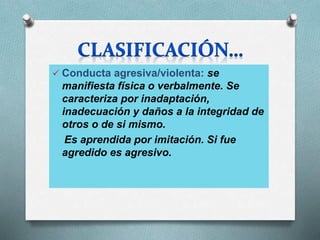  Conducta agresiva/violenta: se
manifiesta física o verbalmente. Se
caracteriza por inadaptación,
inadecuación y daños a la integridad de
otros o de si mismo.
Es aprendida por imitación. Si fue
agredido es agresivo.
 