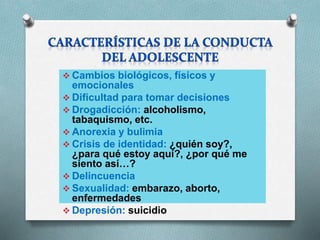  Cambios biológicos, físicos y
emocionales
 Dificultad para tomar decisiones
 Drogadicción: alcoholismo,
tabaquismo, etc.
 Anorexia y bulimia
 Crisis de identidad: ¿quién soy?,
¿para qué estoy aquí?, ¿por qué me
siento así…?
 Delincuencia
 Sexualidad: embarazo, aborto,
enfermedades
 Depresión: suicidio
 