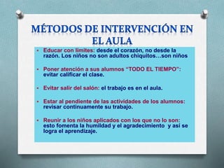  Educar con límites: desde el corazón, no desde la
razón. Los niños no son adultos chiquitos…son niños
 Poner atención a sus alumnos “TODO EL TIEMPO”:
evitar calificar el clase.
 Evitar salir del salón: el trabajo es en el aula.
 Estar al pendiente de las actividades de los alumnos:
revisar continuamente su trabajo.
 Reunir a los niños aplicados con los que no lo son:
esto fomenta la humildad y el agradecimiento y así se
logra el aprendizaje.
 