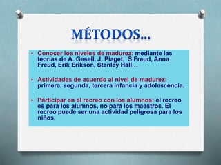 Conocer los niveles de madurez: mediante las
teorías de A. Gesell, J. Piaget, S Freud, Anna
Freud, Erik Erikson, Stanley Hall…
 Actividades de acuerdo al nivel de madurez:
primera, segunda, tercera infancia y adolescencia.
 Participar en el recreo con los alumnos: el recreo
es para los alumnos, no para los maestros. El
recreo puede ser una actividad peligrosa para los
niños.
 