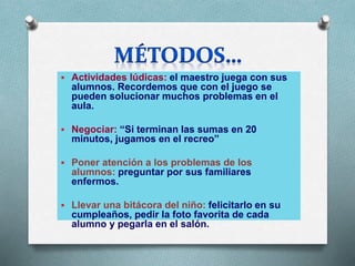  Actividades lúdicas: el maestro juega con sus
alumnos. Recordemos que con el juego se
pueden solucionar muchos problemas en el
aula.
 Negociar: “Si terminan las sumas en 20
minutos, jugamos en el recreo”
 Poner atención a los problemas de los
alumnos: preguntar por sus familiares
enfermos.
 Llevar una bitácora del niño: felicitarlo en su
cumpleaños, pedir la foto favorita de cada
alumno y pegarla en el salón.
 