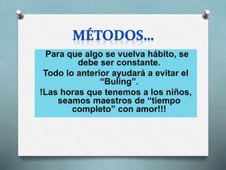 Para que algo se vuelva hábito, se
debe ser constante.
Todo lo anterior ayudará a evitar el
“Buling”.
!Las horas que tenemos a los niños,
seamos maestros de “tiempo
completo” con amor!!!
 
