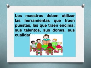 Los maestros deben utilizar
las herramientas que traen
puestas, las que traen encima:
sus talentos, sus dones, sus
cualidades.
 