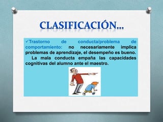 Trastorno de conducta/problema de
comportamiento: no necesariamente implica
problemas de aprendizaje, el desempeño es bueno.
La mala conducta empaña las capacidades
cognitivas del alumno ante el maestro.
 