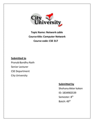 Topic Name: Network cable
Course title: Computer Network
Course code: CSE 317
Submitted to
Pranab Bandhu Nath
Senior Lecturer
CSE Department
City University
Submitted by
ShohanaAkter kakon
ID: 1834902539
Semester: 8th
Batch: 49th
 