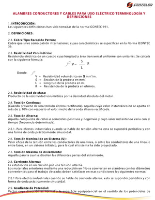 ALAMBRES CONDUCTORES Y CABLES PARA USO ELÉCTRICO TERMINOLOGÍA Y
DEFINICIONES
1. INTRODUCCIÓN:
Las siguientes definiciones han sido tomadas de la norma ICONTEC 911.
2. DEFINICIONES:
2.1. Cobre Tipo Recocido Patrón:
Cobre que sirve como patrón internacional, cuyas características se especifican en la Norma ICONTEC
36.
2.2. Resistividad Volumétrica:
Resistencia eléctrica de un cuerpo cuya longitud y área transversal uniforme son unitarias. Se calcula
con la siguiente fórmula:
Donde:
V = Resistividad volumétrica en Ω mm /m.
S = Sección de la probeta en mm.
L = Longitud de la probeta en m.
R = Resistencia de la probeta en ohmios.
2.3. Resistividad de Masa:
Producto de la resistividad volumétrica por la densidad absoluta del metal.
2.4. Tensión Continua:
(Cuando proviene de una tensión alterna rectificada). Aquella cuyo valor instantáneo no se aparta en
más de ± 10% con respecto al valor medio de la onda alterna rectificada.
2.5. Tensión Alterna:
Aquella compuesta de ciclos o semiciclos positivos y negativos y cuyo valor instantáneo varía con el
tiempo (frecuencia determinada).
2.5.1. Para efectos industriales cuando se hable de tensión alterna esta se supondrá periódica y con
una forma de onda prácticamente sinusoidal.
2.6. Tensión Nominal de un Sistema (U):
Valor eficaz de la tensión entre los conductores de una Iínea, o entre los conductores de una Iínea, o
entre fases, en un sistema trifásico, para la cual el sistema ha sido proyectado.
2.7. Tensión Máxima de Aislamiento:
Aquella para la cual se diseñan las diferentes partes del aislamiento.
2.8. Corriente Alterna:
La establecida en un circuito por una tensión alterna.
Los materiales anteriores mediante una reducción en frío se convierten en alambres con los diámetros
convenientes para el trabajo deseado; deben satisfacer en esas condiciones las siguientes normas:
2.8.1.Para efectos industriales cuando se hable de corriente alterna, esta se supondrá periódica y con
forma de onda prácticamente sinusoidal.
2.9. Gradiente de Potencial:
Vector cuya dirección es normal a la superficie equipotencial en el sentido de los potenciales de
S
V =
L
R
2
2
 