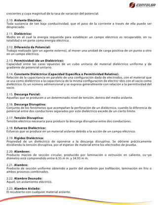 crecientes y cuya magnitud de la tasa de variación del potencial.
2.10. Aislante Eléctrico:
Toda sustancia de tan baja conductividad, que el paso de la corriente a través de ella puede ser
despreciado.
2.11. Dieléctrico:
Medio en el cual la energía requerida para establecer un campo eléctrico es recuperable, en su
totalidad o en parte como energía eléctrica.
2.12. Diferencia de Potencial:
Trabajo realizado (por un agente externo), al mover una unidad de carga positiva de un punto a otro
en un campo eléctrico.
2.13. Permitividad (de un Dieléctrico):
Capacidad entre las caras opuestas de un cubo unitario de material dieléctrico uniforme y de
gradiente de potencial unitario.
2.14. Constante Dieléctrica (Capacidad Específica o Permitividad Relativa):
Relación de la capacitancia en paralelo de una configuración dada de electrodos, con el material que
se usa como dieléctrico a la capacitancia de la misma configuración de electro¬dos con el vacío como
dieléctrico. Es un número adimensional y se expresa generalmente con relación a la permitividad del
vacío.
2.15. Descarga Parcial:
Aquellas que se producen a un determinado nivel de tensión, dentro del medio aislante.
2.16. Descarga Disruptiva:
Conjunto de los fenómenos que acompañan la perforación de un dieléctrico, cuando la diferencia de
potencial entre dos conductores separados por este dieléctrico excede de un cierto límite.
2.17. Tensión Disruptiva:
Tensión eléctrica necesaria para producir la descarga disruptiva entre dos conductores.
2.18. Esfuerzo Dieléctrico:
Esfuerzo que se produce en un material aislante debido a la acción de un campo eléctrico.
2.19. Rigidez Dieléctrica:
Propiedad de un dieléctrico de oponerse a la descarga disruptiva. Se obtiene prácticamente
dividiendo la tensión disruptiva, por el espesor de material entre los electrodos de prueba.
2.20. Alambren:
Producto macizo de sección circular, producido por laminación o extrusión en caliente, cu¬yo
diámetro está comprendido entre 6.35 m m. y 34.93 m m.
2.21. Alambre:
Producto de sección uniforme obtenido a partir del alambrón por trefilación, laminación en frío o
ambos procesos combinados.
2.22. Alambre Desnudo:
Aquel, sin aislamiento eléctrico.
2.23. Alambre Aislado:
El recubierto con cualquier material aislante.
 