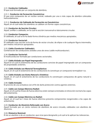 2.31. Conductor Cableado:
El que está formado por un conjunto de alambres.
2.31.1. Conductor de Formación Concéntrica:
El que está compuesto de un núcleo central, rodeado por una o más capas de alambre colocadas
helicoidalmente.
2.31.2. Conductor de Cableado de Formación no Concéntrica:
Aquel, en el cual todos los alambres se cablean sin formar capas concéntricas.
2.32. Conductor de Sección Circular:
Aquel, unifilar o cableado, en la cual la sección transversal es básicamente circular.
2.33. Conductor Compacto:
El cableado, al cual se le ha dado forma cilindrica por medios mecánicos apropiados.
2.34. Conductor Sectorial:
El cableado cuya sección se le da forma de sector circular, de elipse o de cualquier figura intermedia,
por medios mecánicos apropiados.
2.35. Cable (Conductor Cableado):
Combinación de conductores aislados unos de otros (cable multiconductor).
2.36. Conductor Sectorial:
El multiconductor formado por conductores sectoriales.
2.37. Cable Aislado con Papel Impregnado:
Aquel en el cual el aislamiento de los conductores consiste de papel impregnado con un compuesto
de propiedades aislantes.
2.38. Cable Aislado con Material Termoplástico:
Aquel, en el cual el aislamiento de los conductores lo constituye un compuesto termoplásti¬co.
2.39. Cable Aislado con Goma Natural o Sintética:
Aquel, en el cual el aislamiento de los conductores lo constituyen compuestos de goma natural o
sintética.
2.40. Cable Armado:
El provisto de una armadura con el fin de darle protección contra agentes externos.
2.41. Cable con Campo Eléctrico Radial:
Aquel, en el cual las líneas de fuerza eléctrica están siempre orientadas en dirección normal a las capas
del aislamiento.
2.42. Cable con Campo Eléctrico no Radial:
Aquel, en el cual las I meas de fuerza eléctrica presenta componentes tangenciales a las capas de
aislamiento.
2.43. Conductor de Aluminio Reforzado con Acero:
Aquel formado por un cierto número de alambres de acero cincado, cableados con alambres de
Aluminio.
2.44. Diámetro Nominal:
El de un alambre o de un conductor, que sirve para designarlo y al cual se le aplican las tolerancias.
 