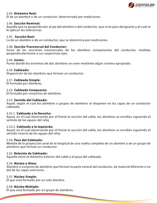 2.45. Diámetro Real:
El de un alambre o de un conductor, determinado por mediciones.
2.46. Sección Nominal:
Aquella que es perpendicular al eje del alambre o del conductor, que sirve para designarlo y al cual se
le aplican las tolerancias.
2.47. Sección Real:
La de un alambre o de un conductor, que se determina por mediciones.
2.48. Sección Transversal del Conductor:
Suma de las secciones transversales de los alambres componentes del conductor, medidas
perpendicularmente a sus respectivos ejes.
2.49. Unión:
Punto donde los extremos de dos alambres se unen mediante algún sistema apropiado.
2.50. Cableado:
Disposición de los alambres que forman un conductor.
2.51. Cableado Simple:
El formado por alambres.
2.52. Cableado Compuesto:
El formado por conjuntos de alambres.
2.53. Sentido del Cableado:
Aquel, según el cual los alambres o grupos de alambres se disponen en las capas de un conductor
cableado.
2.53.1. Cableado a la Derecha:
Aquel, en el cual observando por el frente la sección del cable, los alambres se enrollan siguiendo el
sentido de las agujas del reloj.
2.53.2. Cableado a la Izquierda:
Aquel, en el cual observando por el frente la sección del cable, los alambres se enrollan siguiendo el
sentido inverso de las agujas del reloj.
2.54. Paso del Cableado:
Medida de la proyección axial de la longitud de una vuelta completa de un alambre o de un grupo de
alambres que forman un conductor.
2.55. Relación de Cableado:
Aquella entre el diámetro exterior del cable y el paso del cableado.
2.56. Núcleo o Alma:
Alambre o conjunto de alambres que forman la parte central del conductor, de material diferente o no
del de las capas exteriores.
2.57. Núcleo Simple:
El que está formado por un solo alambre.
2.58. Núcleo Múltiple:
El que está formado por un grupo de alambres.
 