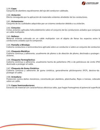2.59. Capa:
Conjunto de alambres equidistantes del eje del conductor cableado.
2.60. Aislación:
Efecto conseguido por la aplicación de materiales aislantes alrededor de los conductores.
2.61. Aislamiento:
Conjunto de las cualidades adquiridas por un sistema conductor debido a su aislación.
2.62. Cinturón:
Cintas aislantes aplicadas helicoidalmente sobre el conjunto de los conductores aislados que compone
un cable multipolar.
2.63. Relleno:
Material aislante colocado en un cable multipolar con el objeto de llenar los espacios entre lo
conductores aislados que lo componen.
2.64. Pantalla o Blindaje:
Cubierta conductora o semiconductora aplicada sobre un conductor o sobre un conjunto de conductor
2.65. Chaqueta Metálica:
Cubierta continua y adherente, usualmente de plomo o de aleación de plomo, destinada a proteger e
aislante.
2.66. Chaqueta Termoplástica:
Cubierta continua y adherente, usualmente hecha de polietileno (PE) o de policloruro de vinilo (PVC
destinada a proteger el cable.
2.67. Chaqueta de Goma Sintética:
Cubierta continua y adherente de goma sintética, generalmente plicloropreno (PCP), destina¬da
proteger el cable.
2.68. Armadura:
Protección contra daños mecánicos, constituida por alambres, planchuelas, flejes o trenzas, colocado
sobre un cable.
2.70. Capas Semiconductores:
Estractos de material con caracterfsticas eléctricas tales, que hagan homogéneo el potencial superficial
 