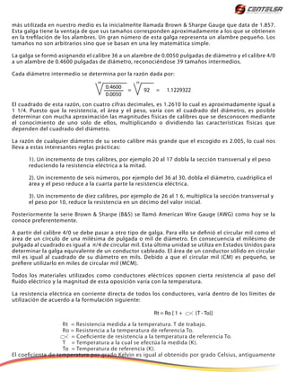 más utilizada en nuestro medio es la inicialmeñte llamada Brown & Sharpe Gauge que data de 1.857.
Esta galga tiene la ventaja de que sus tamaños corresponden aproximadamente a los que se obtienen
en la trefilación de los alambres. Un gran número de esta galga representa un alambre pequeño. Los
tamaños no son arbitrarios sino que se basan en una ley matemática simple.
La galga se formó asignando el calibre 36 a un alambre de 0.0050 pulgadas de diámetro y el calibre 4/0
a un alambre de 0.4600 pulgadas de diámetro, reconociéndose 39 tamaños intermedios.
Cada diámetro intermedio se determina por la razón dada por:
El cuadrado de esta razón, con cuatro cifras decimales, es 1.2610 lo cual es aproximadamente igual a
1 1/4. Puesto que la resistencia, el área y el peso, varía con el cuadrado del diámetro, es posible
determinar con mucha aproximación las magnitudes físicas de calibres que se desconocen mediante
el conocimiento de uno solo de ellos, multiplicando o dividiendo las características físicas que
dependen del cuadrado del diámetro.
La razón de cualquier diámetro de su sexto calibre más grande que el escogido es 2.005, lo cual nos
lleva a estas interesantes reglas prácticas:
1). Un incremento de tres calibres, por ejemplo 20 al 17 dobla la sección transversal y el peso
reduciendo la resistencia eléctrica a la mitad.
2). Un incremento de seis números, por ejemplo del 36 al 30, dobla el diámetro, cuadriplica el
área y el peso reduce a la cuarta parte la resistencia eléctrica.
3). Un incremento de diez calibres, por ejemplo de 26 al 1 6, multiplica la sección transversal y
el peso por 10, reduce la resistencia en un décimo del valor inicial.
Posteriormente la serie Brown & Sharpe (B&S) se llamó American Wire Gauge (AWG) como hoy se la
conoce preferentemente.
A partir del calibre 4/0 se debe pasar a otro tipo de galga. Para ello se definió el circular mil como el
área de un círculo de una milésima de pulgada o mil de diámetro. En consecuencia el milésimo de
pulgada al cuadrado es igual a π/4 de circular mil. Esta última unidad se utiliza en Estados Unidos para
determinar la galga equivalente de un conductor cableado. El área de un conductor sólido en circular
mil es igual al cuadrado de su diámetro en mils. Debido a que el circular mil (CM) es pequeño, se
prefiere utilizarlo en miles de circular mil (MCM).
Todos los materiales utilizados como conductores eléctricos oponen cierta resistencia al paso del
fluido eléctrico y la magnitud de esta oposición varía con la temperatura.
La resistencia eléctrica en corriente directa de todos los conductores, varía dentro de los límites de
utilización de acuerdo a la formulación siguiente:
Rt = Resistencia medida a la temperatura. T de trabajo.
Ro = Resistencia a la temperatura de referencia To.
= Coeficiente de resistencia a la temperatura de referencia To.
T = Temperatura a la cual se efectúa la medida (K).
To = Temperatura de referencia (K).
El coeficiente de temperatura por grado Kelvin es igual al obtenido por grado Celsius, antiguamente
0.4600
0.0050
92 = 1.1229322=
39 39
Rt = Ro [ 1 + (T - To)]
 