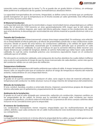 conocido como centígrado por lo tanto T y To se puede dar en grado Kelvin o Celsius, sin embargo
debe preferirse la utilización de los grados termodinámicos absolutos Kelvin.
La capacidad transportadora de corriente, Ampacidad, se define como la corriente que un conductor
puede transportar sin que la temperatura en el mismo exceda un valor permitido. Está influenciada
por muchos factores entre ellos:
El Material Conductor:
La Ampacidad está afectada por la resistividad; a mayor resistividad menos ampacidad para un calibre
dado. Así el aluminio 1350 necesita un área aproximadamente 64% mayor que la del cobre; sin
embargo en los calibres mayores, por razón del efecto pelicular, mayor en los conductores de cobre
que en el aluminio, la desventaja por resistividad de este último material se puede disminuir solo a un
20%.
Tamaño del Conductor:
La Ampacidad varía con el área transversal: a mayor área mayor ampacidad. Sin embargo, esta relación
no es lineal debido al efecto pelicular y al efecto de proximidad cuando dos o más conductores están
cercanos. Desde un punto de vista teórico, los conductores cableados y los sólidos de igual calibre
varían un poco en su ampacidad, ocasionada por la oxidación pelicular que se presenta en cada
alambre del conductor cableado, lo cual se traduce en que la corriente eléctrica debe recorrer una
mayor distancia por unidad de longitud, debido al camino helicoidal que debe hacer cada alambre
cableado, lo cual da como resultado práctico una resistencia equivalente mayor en el conductor
cableado que en el sólido.
Por otra parte un conductor cableado, está compuesto de muchos alambres los cuales deben trefilarse
uno a uno lo cual aumenta el riesgo de que las áreas transversales de cada alambre, varíen más que la
del conductor sólido con un solo paso de trefilación.
Temperatura Ambiente:
Definida como la temperatura del medio ambiente que rodea al cable. A mayor temperatura ambiente,
menos calor se requiere para que el conductor alcance el rango de temperatura máxima del material
aislante, traduciéndose en una ampacidad menor.
Tipo de Aislamiento:
El grado en el cual los aislamientos conducen el calor, varía según la clase de material utilizado. La
temperatura del conductor no debe alcanzar nunca el rango máximo de temperatura del aislamiento.
Método de Instalación:
El aire, conduit, bandeja, escalera o enterrado directo, imponen características propias de disipación
térmica afectadas por el apilamiento y espaciamiento de los cables.
Ambiente de la Instalación:
El grado en el cual el calor disipado por convección, radiación y/o conducción, imponen cambios en
las ampacidades de los cables, lo mismo que la cantidad de energía solar incidente por metro
cuadrado de superficie, y la altura sobre el nivel del mar. La presencia de otros cuerpos calientes debe
incluirse en las consideraciones para la ampacidad.
El número de Conductores:
Los conductores monopolares tienen mayores ampacidades que los multiconductores de igual
calibre, debido a que cada conductor de un cable multiconductor está recibiendo energía térmica de
sus compañeros.
Amperaje:
La magnitud de la corriente en sí misma afecta la ampacidad de los cables, ya que el cable genera calor
en una forma proporcional al cuadrado de la corriente eléctrica que por el circula.
 
