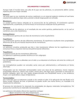 AISLAMIENTOS Y CHAQUETAS
Aunque todo el mundo tiene una ¡dea de lo que son los plásticos, es conveniente definir ciertos
aspectos para una mayor claridad.
Plástico:
Tal como aquí se usa, sinónimo de resina o polímero, es un material orgánico sintético el cual tiene
características plásticas bajo calor y presión y desde luego puede ser extruído.
Monómero:
La unidad química básica utilizada en la construcción de los polímeros. El monómetro aparece
repetidamente, usualmente, en forma lineal, en la estructura molecular de los polímeros.
Polímero:
Un sinónimo de los plásticos; es el resultado de una unión química, polimerización, en la cual se
combinan uno o más monómeros.
Homopolímero:
La combinación química de una clase de monómeros como el polietileno.
Copolímero:
La combinación química de dos diferentes monómeros. El copolímero resultante tiene propiedades
diferentes de las de una mezcla mecánica de los monómeros.
Polialómero:
Un polímero cristalino producido por dos o más monómeros: difieren de los copolímeros en su
estructura física y requieren técnicas de polimerización diferentes.
Terpolímero:
La polimerización de tres monómeros diferentes.
Los plásticos o polímeros pueden dividirse en tres subgrupos.
Termoplásticos:
Son los polímeros que se ablandan con el calor y se endurecen al enfriarse, tal como los vinilos y el
polietileno.
Los termoplásticos pueden ser extruídos varias veces por calentamiento y enfriamento en forma
alternada.
Comparados con los materiales termoestables como una clase de los polímeros, tienen mejores
propiedades eléctricas, colores más vividos, menor peso, más bajo costo y permiten su extrusión en
paredes delgadas, pero son más rígidos proporcionando una flexibilidad menor y una tendencia
mayor a ser quebradizos a bajas temperaturas.
Termoestables:
Son materiales que se endurecen cuando se les somete al calor. A la aplicación de este fluido se le
llama curado. Después de éste, el polímero no puede recibir una nueva forma y es insoluble a la
mayoría de los solventes.
El proceso de reticulación ha mejorado las propiedades de algunos materiales termoplásticos. Tal
proceso los transforma en materiales termoestables.
Los polímeros reticulados ofrecen las siguientes ventajas:
— Mayor resistencia a las altas temperaturas.
— Menor tendencia a ser quebradizos a bajas temperaturas.
 
