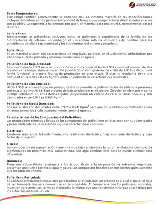 Bajas Temperaturas:
Este rango también generalmente se entiende mal. La inmensa mayorfa de las especificaciones
incluyen dobladura en frío, pero en tal cantidad de formas, que comparaciones directas entre ellas no
son posibles. La experiencia ha demostrado que si el material pasa una prueba, normalmente pasará
las otras.
Poliolefinas:
Técnicamente las poliolefinas incluyen todos los polímeros y copolímeros de la familia de los
hidrocarburos del etileno, sin embargo el uso común solo ha impuesto este nombre para los
polietilenos de alta y baja densidad y los copolímeros del etileno y propileno.
Polietileno:
Es un material aislante con característica de muy bajas pérdidas en el aislamiento, utilizándose por
ello como aislante primario y adicionalmente como chaqueta.
Polietileno de baja densidad:
Se conoció desde 1.879 pero su producción se volvió comercial hacia 1.933 cuando el proceso de alta
presión y alta temperatura se desarrolló y perfeccionó en Inglaterra. En el año de 1.939 se dispuso en
forma funcional la primera fábrica de producción en gran escala. El plástico resultante tiene una
densidad entre 0.910 a 0.925 Kg/m siendo un polímero de características no lineales.
Polietileno de alta densidad:
Hacia 1.950 se encontró que un proceso catalítico permitía la polimerización de etileno a presiones
cercanas a la atmosférica. Este proceso de baja presión desarrollado por Zieogler en Alemania y por la
Phillips Petroleum Co. Los Estados Unidos, proporcionó un etileno de características lineales y con
densidades entre 0.942 ya 0.965 Kg/m .
Polietileno de Media Densidad:
Son materiales con densidades entre 0.926 a 0.941 Kg/m pero que no se utilizan normalmente como
aislantes primarios y solo ocasionalmente como chaquetas.
Características de los Compuestos del Polietileno:
Las propiedades térmicas y físicas de los compuestos del polietileno se relacionan con sus densidades
y pesos moleculares, pero exhiben algunas características comunes.
Eléctricas:
Excelente resistencia del aislamiento, alta resistencia dieléctrica, baja constante dieléctrica y bajo
factor de disipación.
Físicas:
Los compuestos sin pigmentación tiene una muy baja resistencia a la luz ultravioleta; los compuestos
pigmentados no presentan esta característica. Son algo combustibles pero se puede eliminar esta
desventaja.
Químicas:
Tiene una sobresaliente resistencia a los ácidos, álcalis y la mayoría de los solventes orgánicos;
presentan una fuerte barrera al agua y gases. Los compuestos lineales son más inertes químicamente
que los tipos no lineales.
Polietileno Reticulado:
Se utilizan formulaciones especiales para facilitar la reticulación, un proceso en el cual el material deja
de ser termoplástico para convertirse en termoestable. Al compararse con los polímeros normales,
muestran características térmicas mejoradas lo mismo que una resistencia mejorada a las fatigas por
los esfuerzos ambientales, etc.
3
3
3
 