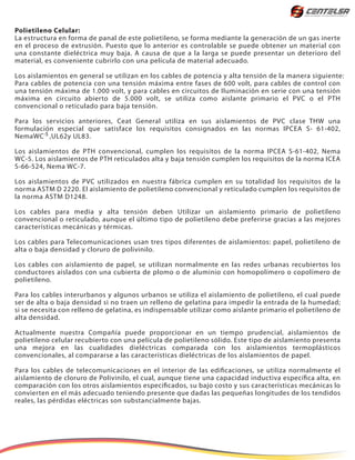 Polietileno Celular:
La estructura en forma de panal de este polietileno, se forma mediante la generación de un gas inerte
en el proceso de extrusión. Puesto que lo anterior es controlable se puede obtener un material con
una constante dieléctrica muy baja. A causa de que a la larga se puede presentar un deterioro del
material, es conveniente cubrirlo con una película de material adecuado.
Los aislamientos en general se utilizan en los cables de potencia y alta tensión de la manera siguiente:
Para cables de potencia con una tensión máxima entre fases de 600 volt, para cables de control con
una tensión máxima de 1.000 volt, y para cables en circuitos de Iluminación en serie con una tensión
máxima en circuito abierto de 5.000 volt, se utiliza como aislante primario el PVC o el PTH
convencional o reticulado para baja tensión.
Para los servicios anteriores, Ceat General utiliza en sus aislamientos de PVC clase THW una
formulación especial que satisface los requisitos consignados en las normas IPCEA S- 61-402,
NemaWC ,UL62y UL83.
Los aislamientos de PTH convencional, cumplen los requisitos de la norma IPCEA S-61-402, Nema
WC-5. Los aislamientos de PTH reticulados alta y baja tensión cumplen los requisitos de la norma ICEA
S-66-524, Nema WC-7.
Los aislamientos de PVC utilizados en nuestra fábrica cumplen en su totalidad los requisitos de la
norma ASTM D 2220. El aislamiento de polietileno convencional y reticulado cumplen los requisitos de
la norma ASTM D1248.
Los cables para media y alta tensión deben Utilizar un aislamiento primario de polietileno
convencional o reticulado, aunque el último tipo de polietileno debe preferirse gracias a las mejores
características mecánicas y térmicas.
Los cables para Telecomunicaciones usan tres tipos diferentes de aislamientos: papel, polietileno de
alta o baja densidad y cloruro de polivinilo.
Los cables con aislamiento de papel, se utilizan normalmente en las redes urbanas recubiertos los
conductores aislados con una cubierta de plomo o de aluminio con homopolímero o copolímero de
polietileno.
Para los cables interurbanos y algunos urbanos se utiliza el aislamiento de polietileno, el cual puede
ser de alta o baja densidad si no traen un relleno de gelatina para impedir la entrada de la humedad;
si se necesita con relleno de gelatina, es indispensable utilizar como aislante primario el polietileno de
alta densidad.
Actualmente nuestra Compañía puede proporcionar en un tiempo prudencial, aislamientos de
polietileno celular recubierto con una película de polietileno sólido. Este tipo de aislamiento presenta
una mejora en las cualidades dieléctricas comparada con los aislamientos termoplásticos
convencionales, al compararse a las características dieléctricas de los aislamientos de papel.
Para los cables de telecomunicaciones en el interior de las edificaciones, se utiliza normalmente el
aislamiento de cloruro de Polivinilo, el cual, aunque tiene una capacidad inductiva específica alta, en
comparación con los otros aislamientos especificados, su bajo costo y sus características mecánicas lo
convierten en el más adecuado teniendo presente que dadas las pequeñas longitudes de los tendidos
reales, las pérdidas eléctricas son substancialmente bajas.
-5
 