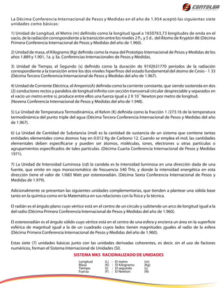 La Décima Conferencia Internacional de Pesos y Medidas en el año de 1.954 aceptó las siguientes siete
unidades como básicas:
1) Unidad de Longitud, el Metro (m) definido como la longitud igual a 1650763,73 longitudes de onda en el
vacío, de la radiación correspondiente a la transición entre los niveles 2 P y 5 d del Átomo de Kryptón 86 (Décima
Primera Conferencia Internacional de Pesos y Medidas del año de 1.960).
2) Unidad de masa, el Kilogramo (Kg) definido como la masa del Prototipo Internacional de Pesos y Medidas de los
años 1.889 y 1.901, 1a. y 3a. Conferencias Internacionales de Pesos y Medidas.
3) Unidad de Tiempo, el Segundo (s) definido como la duración de 9192631770 períodos de la radiación
correspondiente a la transición entre los dos niveles hiperfinos del estado fundamental del átomo de Cesio - 1 33
(Décima Tercera Conferencia Internacional de Pesos y Medidas del año de 1.967).
4) Unidad de Corriente Eléctrica, el Amperio(A) definida como la corriente constante, que siendo sostenida en dos
(2) conductores rectos y paralelos de longitud infinita con sección transversal circular despreciable y separados en
el vacío un metro entre sí, produce entre ellos una fuerza igual a 2 X 10 Newton por metro de longitud.
(Novena Conferencia Internacional de Pesos y Medidas del año de 1.948).
5) La Unidad de Temperatura Termodinámica, el Kelvin (K) definida como la fracción 1 /273.16 de la temperatura
termodinámica del punto triple del agua (Décima Tercera Conferencia Internacional de Pesos y Medidas del año
de 1.967).
6) La Unidad de Cantidad de Substancia (mol) es la cantidad de sustancia de un sistema que contiene tantas
entidades elementales como átomos hay en 0.012 Kg de Carbono 12. Cuando se emplea el mol, las cantidades
elementales deben especificarse y pueden ser átomos, moléculas, iones, electrones u otras partículas o
agrupamientos especificados de tales partículas. (Décima Cuarta Conferencia Internacional de Pesos y Medidas
1971).
7) La Unidad de Intensidad Luminosa (cd) la candela es la intensidad luminosa en una dirección dada de una
fuente, que emite en rayo monocromático de frecuencia 540 THz, y donde la intensidad energética en esta
dirección tiene el valor de 1/683 Watt por estereoradián. (Décima Sexta Conferencia Internacional de Pesos y
Medidas de 1.979).
Adicionalmente se presentan las siguientes unidades complementarias, que tienden a plantear una sólida base
tanto en la química como en la Matemática en sus relaciones con la física y la técnica.
El radián es el ángulo plano cuyo vértice está en el centro de un círculo y subtiende un arco de longitud igual a la
del radio (Décima Primera Conferencia Internacional de Pesos y Medidas del año de 1.960).
El estereoradián es el ángulo sólido cuyo vértice está en el centro de una esfera y encierra un área en la superficie
esférica de magnitud igual a la de un cuadrado cuyos lados tienen magnitudes ¡guales al radio de la esfera
(Décima Primera Conferencia Internacional de Pesos y Medidas del año de 1.960).
Estas siete (7) unidades básicas junto con las unidades derivadas coherentes, es decir, sin el uso de factores
numéricos, forman el Sistema Internacional de Unidades (SI).
10
-7
5
SISTEMA MKS RACIONALIZADO DE UNIDADES
Longitud (L) : El metro (m)
Masa (K) : El Kilogramo (Kg)
Tiempo (t) : El segundo (s)
Fuerza (F) : El Newton (N)
 