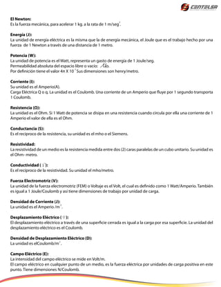 El Newton:
Es la fuerza mecánica, para acelerar 1 kg. a la rata de 1 m/seg .
Energía (J):
La unidad de energía eléctrica es la misma que la de energía mecánica, el Joule que es el trabajo hecho por una
fuerza de 1 Newton a través de una distancia de 1 metro.
Potencia (W):
La unidad de potencia es el Watt, representa un gasto de energía de 1 Joule/seg.
Permeabilidad absoluta del espacio libre o vacío: o.
Por definición tiene el valor 4π X 10 Sus dimensiones son henry/metro.
Corriente (I):
Su unidad es el Amperio(A).
Carga Eléctrica Q o q. La unidad es el Coulomb. Una corriente de un Amperio que fluye por 1 segundo transporta
1 Coulomb.
Resistencia (Ω):
La unidad es el Ohm. Si 1 Watt de potencia se disipa en una resistencia cuando circula por ella una corriente de 1
Amperio el valor de ella es el Ohm.
Conductancia (S):
Es el recíproco de la resistencia, su unidad es el mho o el Siemens.
Resistividad:
La resistividad de un medio es la resistencia medida entre dos (2) caras paralelas de un cubo unitario. Su unidad es
el Ohm- metro.
Conductividad ( ):
Es el recíproco de la resistividad. Su unidad el mho/metro.
Fuerza Electromotriz (V):
La unidad de la fuerza electromotriz (FEM) o Voltaje es el Volt, el cual es definido como 1 Watt/Amperio. También
es igual a 1 Joule/Coulomb y así tiene dimensiones de trabajo por unidad de carga.
Densidad de Corriente (J):
La unidad es el Amperio /m .
Desplazamiento Eléctrico ( ):
El desplazamiento eléctrico a través de una superficie cerrada es igual a la carga por esa superficie. La unidad del
desplazamiento eléctrico es el Coulomb.
Densidad de Desplazamiento Eléctrico (D):
La unidad es elCoulomb/m .
Campo Eléctrico (E):
La intensidad del campo eléctrico se mide en Volt/m.
El campo eléctrico en cualquier punto de un medio, es la fuerza eléctrica por unidades de carga positiva en este
punto. Tiene dimensiones N/Coulomb.
2
-7
2
2
 