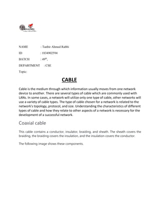NAME : Tanbir Ahmed Rabbi
ID : 1834902594
BATCH : 49th
,
DEPARTMENT : CSE
Topic:
CABLE
Cable is the medium through which information usually moves from one network
device to another. There are several types of cable which are commonly used with
LANs. In some cases, a network will utilize only one type of cable, other networks will
use a variety of cable types. The type of cable chosen for a network is related to the
network's topology, protocol, and size. Understanding the characteristics of different
types of cable and how they relate to other aspects of a network is necessary for the
development of a successful network.
Coaxial cable
This cable contains a conductor, insulator, braiding, and sheath. The sheath covers the
braiding, the braiding covers the insulation, and the insulation covers the conductor.
The following image shows these components.
 
