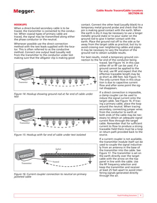 Cable Route Tracers/Cable Locators
SECTION III
Fault Finding Solutions 9
HOOKUPS
When a direct-buried secondary cable is to be
traced, the transmitter is connected to the conduc-
tor. When coaxial types of primary cable are
traced, the signal may be transmitted along either
the phase conductor or the neutral.
Whenever possible use the direct connection
method with the test leads supplied with the loca-
tor. This is often referred to as the conductive
method. Connect one output lead (usually red)
from the transmitter to the conductor under test
making sure that the alligator clip is making good
contact. Connect the other lead (usually black) to a
temporary metal ground probe and check that the
pin is making good contact with the earth. When
the earth is dry it may be necessary to use a longer
metallic ground stake or to pour water on the
ground rod to give it better contact with the
earth. Place the ground rod off to the side as far
away from the target cable as practical, but try to
avoid crossing over neighboring cables and pipes.
It may be necessary to vary the location of the
ground rod to obtain suitable results.
For best results, install a temporary ground con-
nection to the far end of the conductor being
traced. See Figure 14. In this case
either AF or RF can be used. If a
ground cannot be applied to the
far end, use RF and expect that the
effective traceable length may be
as short as 200 feet. See Figure 15.
The only current flow in this situa-
tion is due to capacitive current
flow and after some point the sig-
nal disappears.
If a direct connection is impossible,
a clamp coupler can be used to
induce the signal current onto the
target cable. See Figure 16. If trac-
ing a primary cable, place the loop
around the neutral. When tracing
secondary, connecting jumper wires
from the conductor to earth at
both ends of the cable may be nec-
essary to obtain an adequate signal
current flow through the target
cable. Remember that for sufficient
current to flow to produce a strong
traceable field there must be a loop
or return path provided back to the
source.
If a current coupler is not available,
the transmitter module itself can be
used to couple the signal inductive-
ly from an antenna in the base of
the transmitter into the cable. See
Figure 17. The transmitter is set on
the earth directly over the target
cable with the arrow on the top
panel in line with the cable. Use
the RF frequency selection and
keep the transmitter and receiver
at least 25 feet apart to avoid inter-
fering signals generated directly
through the air.
Transmiter
BIDDLE
BIDDLE
R
R
L1070
Portable Locator
L1070
Portable Locator
TM
TM
Transmitter
BIDDLE
BIDDLE
R
R
L1070
Portable Locator
L1070
Portable Locator
TM
TM
Figure 14: Hookup showing ground rod at far end of cable under
test
Figure 15: Hookup with far end of cable under test isolated
Transmitter
Jacket
Neutral
BIDDLE
BIDDLE
R
R
L1070
Portable Locator
L1070
Portable Locator
TM
TM
Figure 16: Current coupler connection to neutral on primary
jacketed cable
 