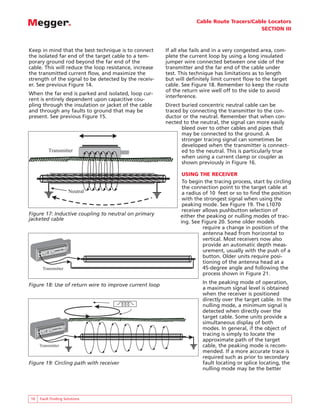 Cable Route Tracers/Cable Locators
SECTION III
10 Fault Finding Solutions
Keep in mind that the best technique is to connect
the isolated far end of the target cable to a tem-
porary ground rod beyond the far end of the
cable. This will reduce the loop resistance, increase
the transmitted current flow, and maximize the
strength of the signal to be detected by the receiv-
er. See previous Figure 14.
When the far end is parked and isolated, loop cur-
rent is entirely dependent upon capacitive cou-
pling through the insulation or jacket of the cable
and through any faults to ground that may be
present. See previous Figure 15.
If all else fails and in a very congested area, com-
plete the current loop by using a long insulated
jumper wire connected between one side of the
transmitter and the far end of the cable under
test. This technique has limitations as to length
but will definitely limit current flow to the target
cable. See Figure 18. Remember to keep the route
of the return wire well off to the side to avoid
interference.
Direct buried concentric neutral cable can be
traced by connecting the transmitter to the con-
ductor or the neutral. Remember that when con-
nected to the neutral, the signal can more easily
bleed over to other cables and pipes that
may be connected to the ground. A
stronger tracing signal can sometimes be
developed when the transmitter is connect-
ed to the neutral. This is particularly true
when using a current clamp or coupler as
shown previously in Figure 16.
USING THE RECEIVER
To begin the tracing process, start by circling
the connection point to the target cable at
a radius of 10 feet or so to find the position
with the strongest signal when using the
peaking mode. See Figure 19. The L1070
receiver allows pushbutton selection of
either the peaking or nulling modes of trac-
ing. See Figure 20. Some older models
require a change in position of the
antenna head from horizontal to
vertical. Most receivers now also
provide an automatic depth meas-
urement, usually with the push of a
button. Older units require posi-
tioning of the antenna head at a
45-degree angle and following the
process shown in Figure 21.
In the peaking mode of operation,
a maximum signal level is obtained
when the receiver is positioned
directly over the target cable. In the
nulling mode, a minimum signal is
detected when directly over the
target cable. Some units provide a
simultaneous display of both
modes. In general, if the object of
tracing is simply to locate the
approximate path of the target
cable, the peaking mode is recom-
mended. If a more accurate trace is
required such as prior to secondary
fault locating or splice locating, the
nulling mode may be the better
Transmitter
Neutral
Figure 17: Inductive coupling to neutral on primary
jacketed cable
Transmitter
BIDDLE
BIDDLE
R
R
L1070
Portable Locator
L1070
Portable Locator
TM
TM
Figure 18: Use of return wire to improve current loop
Transmitter
BIDDLE
BIDDLE
R
R
L1070
Portable Locator
L1070
Portable Locator
TM
TM
Figure 19: Circling path with receiver
 