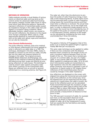 How to See Underground Cable Problems
SECTION IV
12 Fault Finding Solutions
METHODS OF OPERATION
Cable analyzers provide a visual display of various
events on electrical cable and may serve as the
control center for advanced cable fault locating
test systems. Displays include cable traces or signa-
tures which have distinctive patterns. Signatures
represent reflections of transmitted pulses caused
by impedance changes in the cable under test and
appear in succession along a baseline. When
adjustable markers, called cursors, are moved to
line up with reflections, the distance to the imped-
ance change is displayed. When used as a TDR,
approximate distances to important landmarks,
such as the cable end, splices, wyes and transform-
ers can also be measured.
Time Domain Reflectometry
The pulse reflection method, pulse echo method
or time domain reflectometry are terms applied to
what is referred to as cable radar or a TDR. The
technique, developed in the late 1940’s, makes it
possible to connect to one end of a cable, actually
see into the cable and measure distance to
changes in the cable. The original acronym,
RADAR (RAdio Detection And Ranging), was
applied to the method of detecting distant aircraft
and determining their range and velocity by ana-
lyzing reflections of radio waves. This technique is
used by airport radar systems and police radar
guns where a portion of the transmitted radio
waves are reflected from an aircraft or ground
vehicle back to a receiving antenna. See Figure 23.
The radar set, other than the electronics to pro-
duce the pulses of radio frequency energy, is basi-
cally a time measuring device. A timer starts count-
ing microseconds when a pulse of radio frequency
energy leaves the transmitting antenna and then
stops when a reflection is received. The actual time
measured is the round trip, out to the target and
back. In order to determine simply distance out to
the target, the round trip time is divided by two. If
the speed of this pulse as it travels through the air
in microseconds is known, distance to the target
can be calculated by multiplying the time meas-
ured divided by 2 times the velocity.
Distance = Vp time
2
The speed or Velocity of Propagation (Vp) of this
pulse in air is nearly the speed of light or approxi-
mately 984 feet per microsecond.
This same radar technique can be applied to cables
if there are two conductors with the distance
between them constant for the length of the run
and a consistent material between them for the
length of the run. This means that a twisted pair,
any pair of a control cable, any pair of a triplex
cable, or any coaxial cable are radar compatible.
When applied to underground cable, 10 to 20 volt,
short time duration pulses are transmitted at a
high repetition rate into the cable between the
phase conductor and neutral or between a pair of
conductors. A liquid crystal or CRT display shows
reflections of the transmitted pulses that are
caused by changes in the cable impedance.
Any reflections are displayed on the screen with
elapsed time along the horizontal axis and ampli-
tude of the reflection on the vertical axis. Since
the elapsed time can be measured and the pulse
velocity as it travels down the cable is known, dis-
tance to the reflection point can be calculated.
Pulses transmitted through the insulation of typi-
cal underground cable travel at about half of the
speed of light or about 500 feet/µs. Movable cur-
sors when positioned at zero and a reflection
point provide a measurement of distance to that
point in feet.
The TDR sees each increment of cable, for example
each foot, as the equivalent electrical circuit
impedance as shown in Figure 24. In a perfect
length of cable, all of the components in every
foot are exactly like the foot before and exactly
like the next foot.
Distance
D = Velocity of Propagation (Vp) X Time (µs)
2
Figure 23: Aircraft radar
 