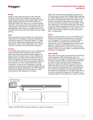 How to See Underground Cable Problems
SECTION IV
16 Fault Finding Solutions
Range
Range is the maximum distance the TDR sees
across the face of the display. Initially, select a
range longer than the actual cable length so the
upward-going reflection from the end can be
identified. Move the right cursor to that upward
reflection and measure the total length. Does the
measurement make sense? A range can then be
selected that is less than the overall cable run but
the TDR will only see out the distance of the range
setting.
Gain
Gain changes the vertical height or amplitude of
reflections on the display. It may be necessary to
increase the gain on a very long cable or a cable
with many impedance changes along its path to
identify the end or other landmarks. Gain adjust-
ment has no effect on measurement accuracy.
Cursors
For all TDR measurements, the cursor is positioned
at the left side of the reflection, just where it
leaves the horizontal baseline either upward or
down. Move the right cursor to the reflection of
interest just as it leaves the base line so that the
TDR can calculate its distance. If the left cursor is
set to the left of the first upward-going reflection,
its zero point is at the output terminals of the
instrument. If you do not recalibrate, it will be
necessary to subtract your test lead length from all
distances measured. Remember, the TDR measures
every foot of cable from the connector on the
instrument to the reflection of interest.
When the test leads are especially long (such as
125 feet long on most high-voltage radar systems),
it is often desirable for you to set the left cursor to
the end of the test leads. When this offset is cali-
brated, the distance indicated by the right cursor
will not include the length of the test leads. To do
this calibration in the field simply touch the ends
of the test leads and position the left cursor at the
toggle point as the TDR sees an open and then a
short. Press the Save Offset to set the left cursor
zero to that point.
Zoom
When you have set the cursor at the reflection of
interest, the distance to that point on the cable
run will appear in the distance readout. When a
zoom feature is provided, the area centered
around the cursor is expanded by the zoom factor
selected: X2 (times 2), X4 (times four), etc. It is
often possible to set the cursor to a more precise
position when the zoom mode is activated and the
reflection is broadened.
Pulse Width
The width of the pulses generated by the TDR typ-
ically ranges from 80 nanoseconds up to 10
microseconds. As range is changed from shorter to
longer, the pulse width is automatically increased
in width so that enough energy is being sent
down the cable to be able to see some level of
reflection from the end. The wider the pulse the
more reflection amplitude but the less resolution.
The narrower the pulse the more resolution but
less reflection amplitude. For the best resolution or
in order to see small changes on the cable, a nar-
row pulse width is required and in order to see the
BIDDLE R
R
R DART
ANALYSIS SYSTEM
DART Analyzer or
low-voltage TDR
Open conductor fault
Figure 28: TDR used to measure distance to open in conductor
 
