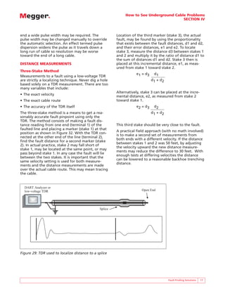 How to See Underground Cable Problems
SECTION IV
Fault Finding Solutions 17
end a wide pulse width may be required. The
pulse width may be changed manually to override
the automatic selection. An effect termed pulse
dispersion widens the pulse as it travels down a
long run of cable so resolution may be worse
toward the end of a long cable.
DISTANCE MEASUREMENTS
Three-Stake Method
Measurements to a fault using a low-voltage TDR
are strictly a localizing technique. Never dig a hole
based solely on a TDR measurement. There are too
many variables that include:
• The exact velocity
• The exact cable route
• The accuracy of the TDR itself
The three-stake method is a means to get a rea-
sonably accurate fault pinpoint using only the
TDR. The method consists of making a fault dis-
tance reading from one end (terminal 1) of the
faulted line and placing a marker (stake 1) at that
position as shown in Figure 32. With the TDR con-
nected at the other end of the line (terminal 2),
find the fault distance for a second marker (stake
2). In actual practice, stake 2 may fall short of
stake 1, may be located at the same point, or may
pass beyond stake 1. In any case the fault will lie
between the two stakes. It is important that the
same velocity setting is used for both measure-
ments and the distance measurements are made
over the actual cable route. This may mean tracing
the cable.
Location of the third marker (stake 3), the actual
fault, may be found by using the proportionality
that exists between the fault distances, d1 and d2,
and their error distances, e1 and e2. To locate
stake 3, measure the distance d3 between stakes 1
and 2 and multiply it by the ratio of distance d1 to
the sum of distances d1 and d2. Stake 3 then is
placed at this incremental distance, e1, as meas-
ured from stake 1 toward stake 2.
e1 = d3 d1
d1 + d2
Alternatively, stake 3 can be placed at the incre-
mental distance, e2, as measured from stake 2
toward stake 1.
e2 = d3 d2
d1 + d2
This third stake should be very close to the fault.
A practical field approach (with no math involved)
is to make a second set of measurements from
both ends with a different velocity. If the distance
between stakes 1 and 2 was 50 feet, by adjusting
the velocity upward the new distance measure-
ments may reduce the difference to 30 feet. With
enough tests at differing velocities the distance
can be lowered to a reasonable backhoe trenching
distance.
Open End
DART Analyzer or
low-voltage TDR
Splice
BIDDLE R
R
R DART
ANALYSIS SYSTEM
Figure 29: TDR used to localize distance to a splice
 