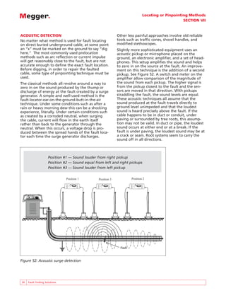 Locating or Pinpointing Methods
SECTION VII
30 Fault Finding Solutions
ACOUSTIC DETECTION
No matter what method is used for fault locating
on direct buried underground cable, at some point
an “x” must be marked on the ground to say “dig
here.” The most commonly used prelocation
methods such as arc reflection or current impulse
will get reasonably close to the fault, but are not
accurate enough to define the exact fault location.
Before digging, in order to repair the faulted
cable, some type of pinpointing technique must be
used.
The classical methods all revolve around a way to
zero in on the sound produced by the thump or
discharge of energy at the fault created by a surge
generator. A simple and well-used method is the
fault-locator-ear-on-the-ground-butt-in-the-air
technique. Under some conditions such as after a
rain or heavy morning dew this can be a shocking
experience, literally. Under certain conditions such
as created by a corroded neutral, when surging
the cable, current will flow in the earth itself
rather than back to the generator through the
neutral. When this occurs, a voltage drop is pro-
duced between the spread hands of the fault loca-
tor each time the surge generator discharges.
Other less painful approaches involve old reliable
tools such as traffic cones, shovel handles, and
modified stethoscopes.
Slightly more sophisticated equipment uses an
acoustic pickup or microphone placed on the
ground, an electronic amplifier, and a set of head-
phones. This setup amplifies the sound and helps
to zero in on the source at the fault. An improve-
ment on this technique is the addition of a second
pickup. See Figure 52. A switch and meter on the
amplifier allow comparison of the magnitude of
the sound from each pickup. The higher signal is
from the pickup closest to the fault and the sen-
sors are moved in that direction. With pickups
straddling the fault, the sound levels are equal.
These acoustic techniques all assume that the
sound produced at the fault travels directly to
ground level unimpeded and that the loudest
sound is heard precisely above the fault. If the
cable happens to be in duct or conduit, under
paving or surrounded by tree roots, this assump-
tion may not be valid. In duct or pipe, the loudest
sound occurs at either end or at a break. If the
fault is under paving, the loudest sound may be at
a crack or seam. Root systems seem to carry the
sound off in all directions.
Fault
Fault
SD-3000
SURGE DETECTOR
MAG
SET
FREQ
LEFT
MUTE
ON/OFF
SAVE
RIGHT
MUTE
TIME
AMPL
VOLUME
SD-3000
SURGE DETECTOR
TM
MAG
SET
FREQ
LEFT
MUTE
ON/OFF
SAVE
RIGHT
MUTE
TIME
AMPL
VOLUME
SD-3000
SURGE DETECTOR
MAG
SET
FREQ
LEFT
MUTE
ON/OFF
SAVE
RIGHT
MUTE
TIME
AMPL
VOLUME
Position 1 Position 2
Position 3
Figure 52: Acoustic surge detection
Position #1 — Sound louder from right pickup
Position #2 — Sound equal from left and right pickups
Position #3 — Sound louder from left pickup
 