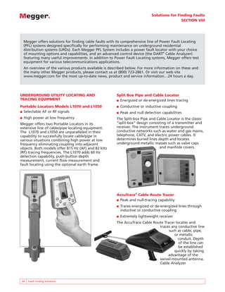 Solutions for Finding Faults
SECTION VIII
34 Fault Finding Solutions
UNDERGROUND UTILITY LOCATING AND
TRACING EQUIPMENT
Portable Locators Models L1070 and L1050
■ Selectable AF or RF signals
■ High power at low frequency
Megger offers two Portable Locators in its
extensive line of cable/pipe locating equipment.
The L1070 and L1050 are unparalleled in their
capability to successfully locate cable/pipe in
various situations combining high power at low
frequency eliminating coupling into adjacent
objects. Both models offer 815 Hz (AF) and 82 kHz
(RF) tracing frequencies. The L1070 adds 60 Hz
detection capability, push-button depth
measurement, current flow measurement and
fault locating using the optional earth frame.
Split Box Pipe and Cable Locator
■ Energized or de-energized lines tracing
■ Conductive or inductive coupling
■ Peak and null detection capabilities
The Split-box Pipe and Cable Locator is the classic
“split-box” design consisting of a transmitter and
receiver. The instrument traces underground
conductive networks such as water and gas mains,
telephone, CATV, and electric power cables. It
determines buried lines depth and locates
underground metallic masses such as valve caps
and manhole covers.
AccuTrace®
Cable Route Tracer
■ Peak and null-tracing capability
■ Traces energized or de-energized lines through
inductive or conductive coupling
■ Extremely lightweight receiver
The AccuTrace Cable Route Tracer locates and
traces any conductive line
such as cable, pipe,
or metallic
conduit. Depth
of the line can
be established
quickly by taking
advantage of the
swivel-mounted antenna.
Cable Analyzer
Megger offers solutions for finding cable faults with its comprehensive line of Power Fault Locating
(PFL) systems designed specifically for performing maintenance on underground residential
distribution systems (URDs). Each Megger PFL System includes a power fault locator with your choice
of mounting options and capabilities, and an advanced control device (the DART®
Cable Analyzer)
featuring many useful improvements. In addition to Power Fault Locating systems, Megger offers test
equipment for various telecommunications applications.
An overview of the various products available is described below. For more information on these and
the many other Megger products, please contact us at (800) 723-2861. Or visit our web site
www.megger.com for the most up-to-date news, product and service information…24 hours a day.
 
