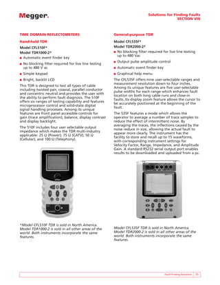 Solutions for Finding Faults
SECTION VIII
TIME DOMAIN REFLECTOMETERS
Hand-held TDR
Model CFL510F*
Model TDR1000-2*
■ Automatic event finder key
■ No blocking filter required for live line testing
up to 480 V ac
■ Simple keypad
■ Bright, backlit LCD
This TDR is designed to test all types of cable
including twisted pair, coaxial, parallel conductor
and concentric neutral and provides the user with
the ability to perform fault diagnosis. The 510F
offers six ranges of testing capability and features
microprocessor control and solid-state digital
signal handling processes. Among its unique
features are front panel accessible controls for
gain (trace amplification), balance, display contrast
and display backlight.
The 510F includes four user selectable output
impedance which makes the TDR multi-industry
applicable: 25 Ω (Power); 75 Ω (CATV); 50 Ω
(Cellular); and 100 Ω (Telephony).
Fault Finding Solutions 35
General-purpose TDR
Model CFL535F*
Model TDR2000-2*
■ No blocking filter required for live line testing
up to 480 Vac
■ Output pulse amplitude control
■ Automatic event finder key
■ Graphical help menu
The CFL535F offers nine user-selectable ranges and
measurement resolution down to four inches.
Among its unique features are five user-selectable
pulse widths for each range which enhances fault
location on both long cable runs and close-in
faults. Its display zoom feature allows the cursor to
be accurately positioned at the beginning of the
fault.
The 535F features a mode which allows the
operator to average a number of trace samples to
reduce the effect of intermittent noise. By
averaging the traces, the inflections caused by the
noise reduce in size, allowing the actual fault to
appear more clearly. The instrument has the
facility to store and recall up to 15 waveforms,
with corresponding instrument settings for
Velocity Factor, Range, Impedance, and Amplitude
Gain. A standard RS232 serial output port enables
results to be downloaded and uploaded from a pc.
*Model CFL510F TDR is sold in North America.
Model TDR1000-2 is sold in all other areas of the
world. Both instruments incorporate the same
features.
Model CFL535F TDR is sold in North America.
Model TDR2000-2 is sold in all other areas of the
world. Both instruments incorporate the same
features.
 