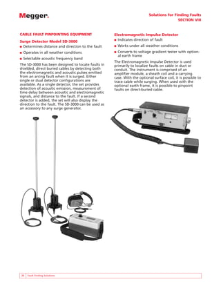 Solutions for Finding Faults
SECTION VIII
36 Fault Finding Solutions
CABLE FAULT PINPOINTING EQUIPMENT
Surge Detector Model SD-3000
■ Determines distance and direction to the fault
■ Operates in all weather conditions
■ Selectable acoustic frequency band
The SD-3000 has been designed to locate faults in
shielded, direct buried cables by detecting both
the electromagnetic and acoustic pulses emitted
from an arcing fault when it is surged. Either
single or dual detector configurations are
available. As a single detector, the set provides
detection of acoustic emission, measurement of
time delay between acoustic and electromagnetic
signals, and distance to the fault. If a second
detector is added, the set will also display the
direction to the fault. The SD-3000 can be used as
an accessory to any surge generator.
Electromagnetic Impulse Detector
■ Indicates direction of fault
■ Works under all weather conditions
■ Converts to voltage gradient tester with option-
al earth frame
The Electromagnetic Impulse Detector is used
primarily to localize faults on cable in duct or
conduit. The instrument is comprised of an
amplifier module, a sheath coil and a carrying
case. With the optional surface coil, it is possible to
trace cable while surging. When used with the
optional earth frame, it is possible to pinpoint
faults on direct-buried cable.
 