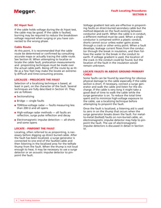 Fault Locating Procedures
SECTION II
6 Fault Finding Solutions
DC Hipot Test
If the cable holds voltage during the dc hipot test,
the cable may be good. If the cable is faulted,
burning may be required to reduce the breakdown
voltage required when surging or you have con-
nected to the wrong phase.
Cable Route
At this point, it is recommended that the cable
route be determined or confirmed by consulting
accurate maps or actually tracing the cable route.
See Section III. When attempting to localize or
locate the cable fault, prelocation measurements
and pinpointing techniques must be made over
the actual cable path. Being off the route by as lit-
tle as a few feet may make the locate an extreme-
ly difficult and time-consuming process.
LOCALIZE - PRELOCATE THE FAULT
Selection of a localizing technique is based, at
least in part, on the character of the fault. Several
techniques are fully described in Section VI. They
are as follows:
■ Sectionalizing
■ Bridge — single faults
■ TDR/low-voltage radar — faults measuring less
than 200 Ω and all opens
■ High-voltage radar methods — all faults arc
reflection, surge pulse reflection and decay
■ Electromagnetic impulse detection — all shorts
and some opens
LOCATE - PINPOINT THE FAULT
Locating, often referred to as pinpointing, is nec-
essary before digging up direct buried cable. After
the fault has been localized, a surge generator is
connected to one end of the faulted cable and
then listening in the localized area for the telltale
thump from the fault. When the thump is not loud
enough to hear, it may be necessary to use a surge
detector or an acoustic impulse detector to pin-
point the fault.
Voltage gradient test sets are effective in pinpoint-
ing faults on direct-buried secondary cable but the
method depends on the fault existing between
conductor and earth. When the cable is in conduit,
a different method must be used. When a single
conductor is contained within a plastic conduit,
shorts cannot occur unless water gains access
through a crack or other entry point. When a fault
develops, leakage current flows from the conduc-
tor through the break in insulation, and then fol-
lows the water to the break in the conduit to
earth. If voltage gradient is used, the location of
the crack in the conduit could be found, but the
location of the fault in the insulation would
remain unknown.
LOCATE FAULTS IN ABOVE GROUND PRIMARY
CABLE
Some faults can be found by searching for obvious
physical damage to the cable especially if the cable
section is short. If necessary, connect a surge gen-
erator and walk the cable and listen for the dis-
charge. If the cable is very long it might take a
good deal of time to walk the cable while the
surge generator is on. To reduce the total time
spent and to minimize high-voltage exposure to
the cable, use a localizing technique before
attempting to pinpoint the fault.
Once the fault is localized, a listening aid is used
to zero in on the thump that occurs when the
surge generator breaks down the fault. For metal-
to-metal (bolted) faults on non-buried cable, an
electromagnetic impulse detector may help to pin-
point the fault. The use of electromagnetic
impulse detectors is discussed in detail in Section
VI.
 
