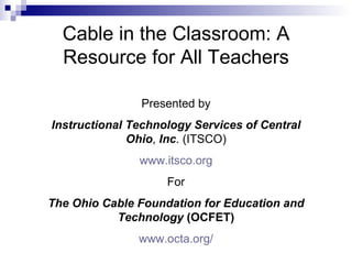 Cable in the Classroom: A Resource for All Teachers Presented by Instructional Technology Services of Central Ohio ,  Inc . (ITSCO) www.itsco.org For The Ohio Cable Foundation for Education and Technology  (OCFET) www.octa.org/ 