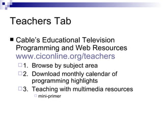 Teachers Tab Cable’s Educational Television Programming and Web Resources www.ciconline.org/teachers   1.  Browse by subject area  2.  Download monthly calendar of   programming highlights 3.  Teaching with multimedia resources mini-primer  
