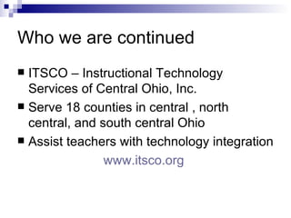 Who we are continued ITSCO – Instructional Technology Services of Central Ohio, Inc. Serve 18 counties in central , north central, and south central Ohio Assist teachers with technology integration www.itsco.org   