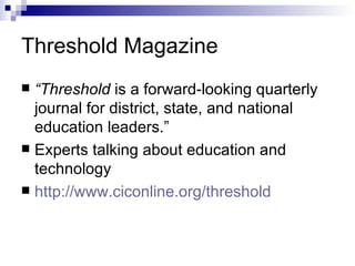 Threshold Magazine “ Threshold  is a forward-looking quarterly journal for district, state, and national education leaders.” Experts talking about education and technology  http:// www.ciconline.org /threshold 