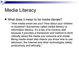 Media Literacy What does it mean to be media literate? “ How media smart are you? How about your children or students? Sometimes called media literacy or information literacy, it’s a key 21st Century skill because it provides a framework and method to think critically about the media you consume and create. Being media smart also means you know how to use television, the Internet and other technologies safely, productively and ethically.”  