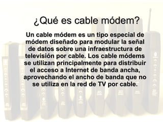 ¿Qué es cable módem? Un cable módem es un tipo especial de módem diseñado para modular la señal de datos sobre una infraestructura de televisión por cable. Los cable módems se utilizan principalmente para distribuir el acceso a Internet de banda ancha, aprovechando el ancho de banda que no se utiliza en la red de TV por cable. 