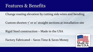 Features & Benefits
Change routing elevation by cutting side wires and bending
Custom shorten 7’ or 10’ straight sections at installation site
Rigid Steel construction – Made in the USA
Factory Fabricated – Saves Time & Saves Money
 