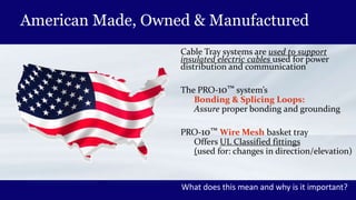 American Made, Owned & Manufactured
Cable Tray systems are used to support
insulated electric cables used for power
distribution and communication
The PRO-10™ system’s
Bonding & Splicing Loops:
Assure proper bonding and grounding
PRO-10™ Wire Mesh basket tray
Offers UL Classified fittings
(used for: changes in direction/elevation)
What does this mean and why is it important?
 