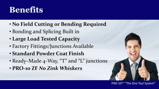 Benefits
• No Field Cutting or Bending Required
• Bonding and Splicing Built in
• Large Load Tested Capacity
• Factory Fittings/Junctions Available
• Standard Powder Coat Finish
• Ready–Made 4-Way, “T” and “L” junctions
• PRO-10 ZF No Zink Whiskers
PRO-10™ “The One Tool System”
 